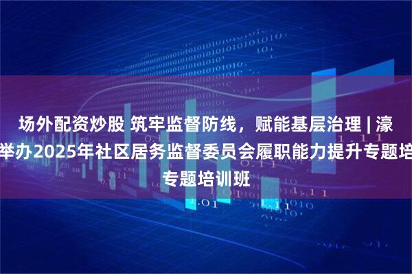 场外配资炒股 筑牢监督防线，赋能基层治理 | 濠江区举办2025年社区居务监督委员会履职能力提升专题培训班