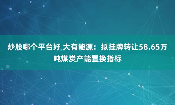 炒股哪个平台好 大有能源：拟挂牌转让58.65万吨煤炭产能置换指标