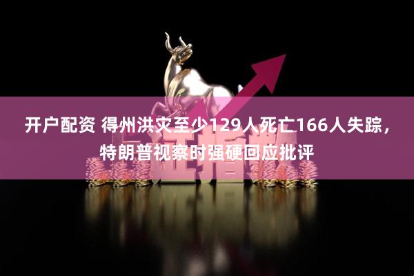 开户配资 得州洪灾至少129人死亡166人失踪，特朗普视察时强硬回应批评