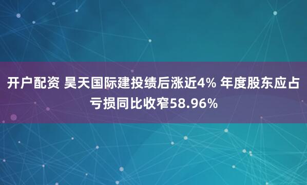 开户配资 昊天国际建投绩后涨近4% 年度股东应占亏损同比收窄58.96%