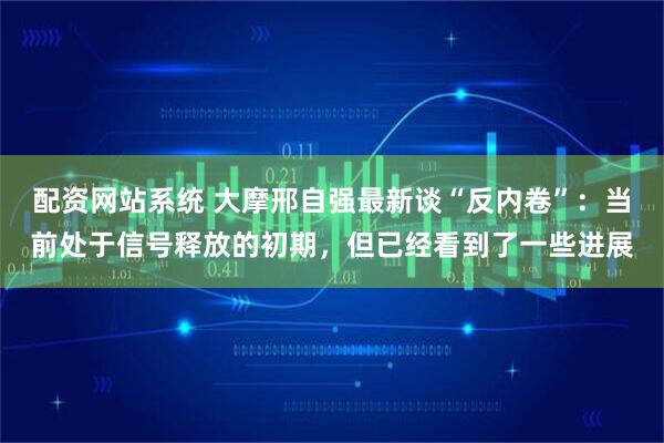 配资网站系统 大摩邢自强最新谈“反内卷”：当前处于信号释放的初期，但已经看到了一些进展