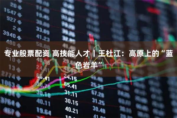 专业股票配资 高技能人才丨王杜江：高原上的“蓝色岩羊”