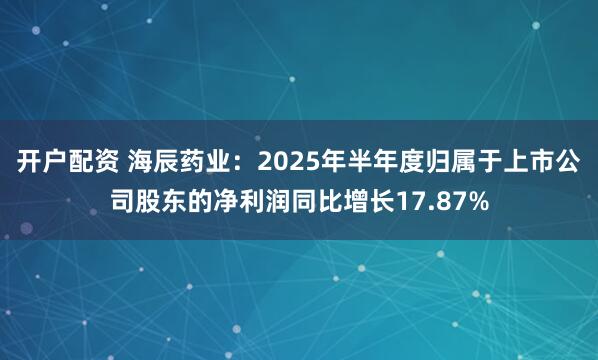 开户配资 海辰药业：2025年半年度归属于上市公司股东的净利润同比增长17.87%