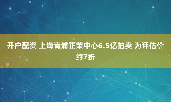 开户配资 上海青浦正荣中心6.5亿拍卖 为评估价约7折