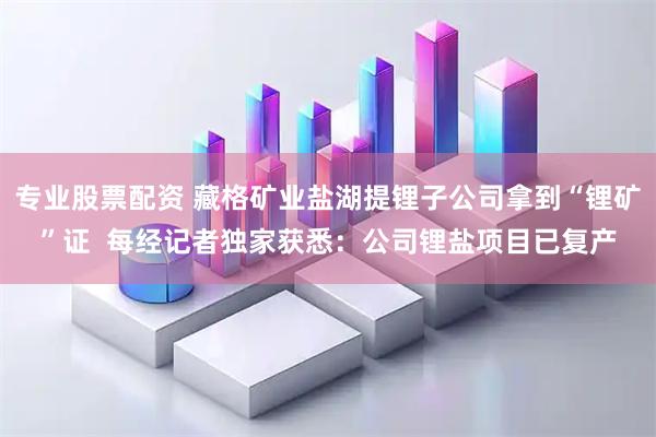 专业股票配资 藏格矿业盐湖提锂子公司拿到“锂矿”证  每经记者独家获悉：公司锂盐项目已复产