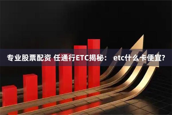 专业股票配资 任通行ETC揭秘： etc什么卡便宜?