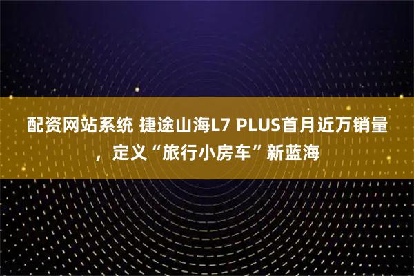 配资网站系统 捷途山海L7 PLUS首月近万销量，定义“旅行小房车”新蓝海