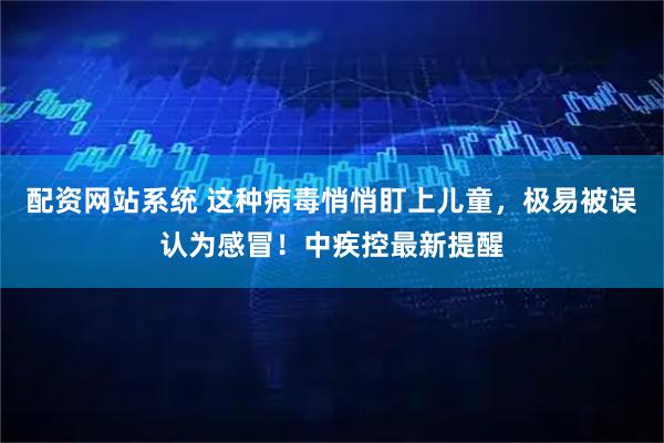 配资网站系统 这种病毒悄悄盯上儿童，极易被误认为感冒！中疾控最新提醒