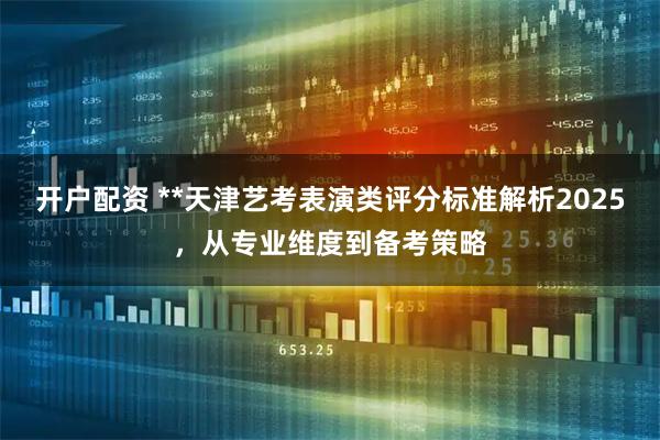开户配资 **天津艺考表演类评分标准解析2025，从专业维度到备考策略