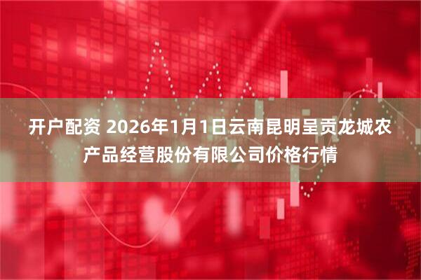 开户配资 2026年1月1日云南昆明呈贡龙城农产品经营股份有限公司价格行情