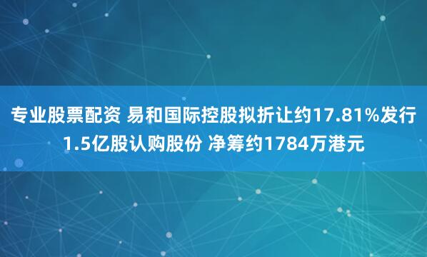 专业股票配资 易和国际控股拟折让约17.81%发行1.5亿股认购股份 净筹约1784万港元