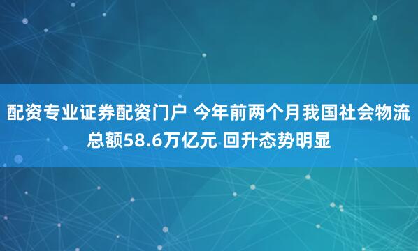 配资专业证券配资门户 今年前两个月我国社会物流总额58.6万亿元 回升态势明显