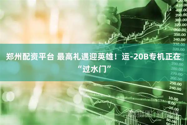 郑州配资平台 最高礼遇迎英雄！运-20B专机正在“过水门”