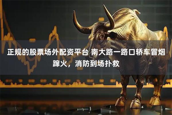 正规的股票场外配资平台 南大路一路口轿车冒烟蹿火，消防到场扑救