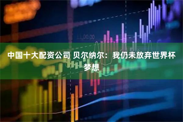 中国十大配资公司 贝尔纳尔：我仍未放弃世界杯梦想