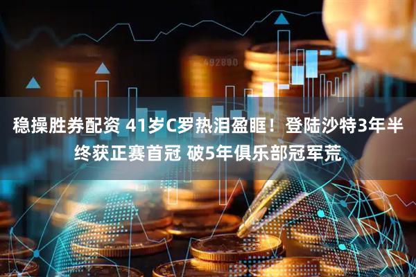稳操胜券配资 41岁C罗热泪盈眶！登陆沙特3年半终获正赛首冠 破5年俱乐部冠军荒