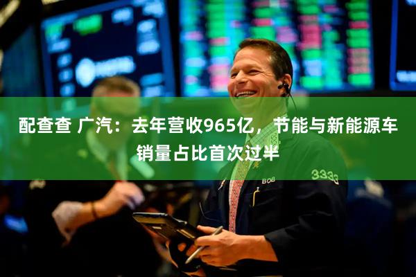 配查查 广汽：去年营收965亿，节能与新能源车销量占比首次过半